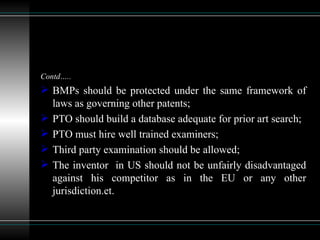 Contd….. BMPs should be protected under the same framework of laws as governing other patents; PTO should build a database adequate for prior art search; PTO must hire well trained examiners; Third party examination should be allowed; The inventor  in US should not be unfairly disadvantaged against his competitor as in the EU or any other jurisdiction.et. 