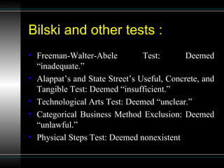 Bilski and other tests : Freeman-Walter-Abele Test: Deemed “inadequate.” Alappat’s and State Street’s Useful, Concrete, and Tangible Test: Deemed “insufficient.” Technological Arts Test: Deemed “unclear.” Categorical Business Method Exclusion: Deemed “unlawful.” Physical Steps Test: Deemed nonexistent 