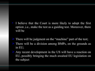 I believe that the Court is more likely to adopt the first option ,i.e., make the test as a guiding test. Moreover, there will be There will be judgment on the “machine” part of the test; There will be a division among BMPs, on the grounds as in EU; Any recent development in the US will have a reaction on EU, possibly bringing the much awaited EU legislation on the subject 