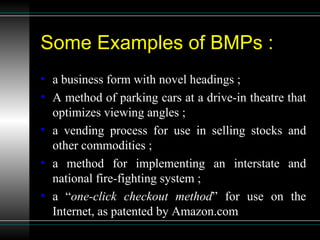 Some Examples of BMPs : a business form with novel headings ; A method of parking cars at a drive-in theatre that optimizes viewing angles ; a vending process for use in selling stocks and other commodities ; a method for implementing an interstate and national fire-fighting system ; a “ one-click checkout method ” for use on the Internet, as patented by Amazon.com 