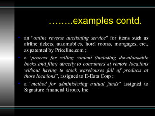 …… ..examples contd. an “ online reverse auctioning service ” for items such as airline tickets, automobiles, hotel rooms, mortgages, etc., as patented by Priceline.com ; a “ process for selling content (including downloadable books and film) directly to consumers at remote locations without having to stock warehouses full of products at those locations ”, assigned to E-Data Corp ; a “ method for administering mutual funds ” assigned to Signature Financial Group, Inc 