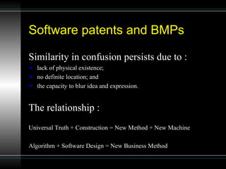 Software patents and BMPs  Similarity in confusion persists due to : lack of physical existence;  no definite location; and  the capacity to blur idea and expression. The relationship : Universal Truth + Construction = New Method + New Machine  Algorithm + Software Design = New Business Method 