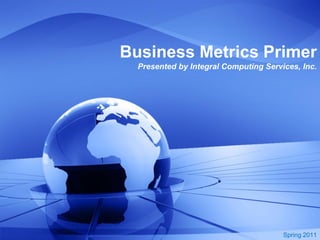 Business Metrics Primer
  Presented by Integral Computing Services, Inc.




                                       Spring 2011
 