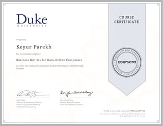 EDUCA
T
ION FOR EVE
R
YONE
CO
U
R
S
E
C E R T I F
I
C
A
TE
COURSE
CERTIFICATE
01/29/2019
Keyur Parekh
Business Metrics for Data-Driven Companies
an online non-credit course authorized by Duke University and offered through
Coursera
has successfully completed
Daniel Egger
Executive in Residence and Director,
Center for Quantitative Modeling
Pratt School of Engineering
Jana Schaich Borg
Assistant Research Professor
Social Science Research Institute
Verify at coursera.org/verify/W8EL9E3RUVAA
Coursera has confirmed the identity of this individual and
their participation in the course.
 