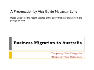 A Presentation by Visa Guide Mudassar Lone
Please Check for the recent updates of the policy that may change with the
passage of time




   Business Migration to Australia

                                        Temporary     Visa Categories
                                         Residency    Visa Categories
 
