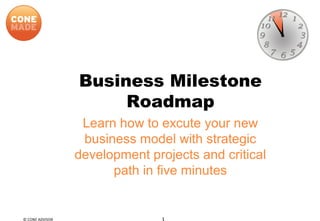 Business Milestone
Roadmap
Learn how to excute your new
business model with strategic
development projects and critical
path in five minutes
© CONE ADVISOR 1
 