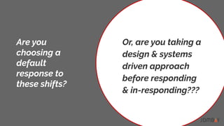 Are you
choosing a
default
response to
these shifts?
Or, are you taking a
design & systems
driven approach
before responding
& in-responding???
 