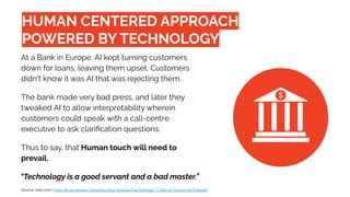 “Technology is a good servant and a bad master.”
HUMAN CENTERED APPROACH
POWERED BY TECHNOLOGY
At a Bank in Europe, AI kept turning customers
down for loans, leaving them upset. Customers
didn't know it was AI that was rejecting them.
The bank made very bad press, and later they
tweaked AI to allow interpretability wherein
customers could speak with a call-centre
executive to ask clariﬁcation questions.
Thus to say, that Human touch will need to
prevail.
Source: pwc.com | How do we ensure humanity stays ahead of technology? | Take on Tomorrow Podcast
 