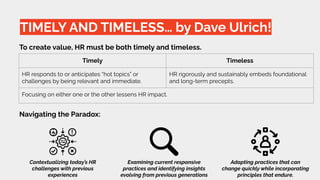 TIMELY AND TIMELESS… by Dave Ulrich!
To create value, HR must be both timely and timeless.
Timely Timeless
HR responds to or anticipates “hot topics” or
challenges by being relevant and immediate.
HR rigorously and sustainably embeds foundational
and long-term precepts.
Focusing on either one or the other lessens HR impact.
Navigating the Paradox:
Contextualizing today’s HR
challenges with previous
experiences
Examining current responsive
practices and identifying insights
evolving from previous generations
Adapting practices that can
change quickly while incorporating
principles that endure.
 