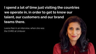 I spend a lot of time just visiting the countries
we operate in, in order to get to know our
talent, our customers and our brand
teams there.
Leena Nair in an interview, when she was
the CHRO at Unilever
 