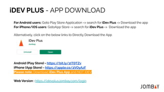 iDEV PLUS - APP DOWNLOAD
For Android users: Goto Play Store Application => search for iDev Plus => Download the app
For iPhone/iOS users: GotoApp Store => search for iDev Plus => Download the app
Alternatively, click on the below links to Directly Download the App
Android (Play Store) - https:/
/bit.ly/2ITDTZv
iPhone (App Store) - https:/
/apple.co/2VOyAzF
Please note: Download iDev Plus App and NOT iDEV
Web Version : https:/
/idevplus.jombay.com/login
 