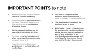 IMPORTANT POINTS to note
● Weekly 2 modules will be scheduled -
1 each on Tuesday and Friday.
● You will receive an app notiﬁcation for
the same. Even if app notiﬁcation is
disabled, you will be reminded on
WhatsApp Group.
● All the assigned modules can be
viewed and completed any time.
● A module is marked complete only
when you answer the questionnaire
towards the end of it.
● You will receive modules under
4 milestones - 1 pertaining to each
masterclass.
● You have to complete all the
modules within one milestone in
order to proceed to the next milestone.
● The deadline to complete all the
modules is Jan 31, 2023.
● REMEMBER : There’s 15% weightage
for a meaningful completion of your
digital learning journey modules as
part of your evaluation to get
shortlisted under 100under40. (25%
weightage for Assessment Center
and 60% for Pre Jury Assessment)
 
