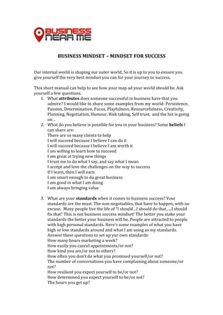 BUSINESS	MINDSET	–	MINDSET	FOR	SUCCESS	
	
	
Our	internal	world	is	shaping	our	outer	world.	So	it	is	up	to	you	to	ensure	you	
give	yourself	the	very	best	mindset	you	can	for	your	journey	to	success.	
	
This	short	manual	can	help	to	see	how	your	map	ad	your	world	should	be.	Ask	
yourself	a	few	questions.	
1. What	attributes	does	someone	successful	in	business	have	that	you	
admire?	I	would	like	to	share	some	examples	from	my	world:	Persistence,	
Passion,	Determination,	Focus,	Playfulness,	Resourcefulness,	Creativity,	
Planning,	Negotiation,	Humour,	Risk	taking,	Self	trust,		and	the	list	is	going	
on…	
2. What	do	you	believe	is	possible	for	you	in	your	business?	Some	beliefs	I	
can	share	are:		
There	are	so	many	clients	to	help	
I	will	succeed	because	I	believe	I	can	do	it	
I	will	succeed	because	I	believe	I	am	worth	it	
I	am	willing	to	learn	how	to	succeed	
I	am	great	at	trying	new	things	
I	trust	me	to	do	what	I	say,	and	say	what	I	mean	
I	accept	and	love	the	challenges	on	the	way	to	success	
If	I	learn,	then	I	will	earn	
I	am	smart	enough	to	do	great	business	
I	am	good	in	what	I	am	doing	
I	am	always	bringing	value	
	
3. What	are	your	standards	when	it	comes	to	business	success?	Your	
standards	are	the	must.	The	non-negotiables,	that	have	to	happen,	with	no	
excuse.		Many	people	live	the	life	of	“I	should…I	should	do	that…..I	should	
fix	that”	This	is	not	business	success	mindset!	The	better	you	make	your	
standards	the	better	your	business	will	be.	People	are	attracted	to	people	
with	high	personal	standards.	Here’s	some	examples	of	what	you	have	
high	or	low	standards	around	and	what	I	am	using	as	my	standards.	
Answer	these	questions	to	set	up	yur	own	standards:		
How	many	hours	marketing	a	week?	
How	easily	you	cancel	appointments/or	not?	
How	kind	you	are/or	not	to	others?	
How	often	you	don’t	do	what	you	promised	yourself/or	not?	
The	number	of	conversations	you	have	complaining	about	someone/or	
not?	
How	resilient	you	expect	yourself	to	be/or	not?	
How	determined	you	expect	yourself	to	be/or	not?	
The	hours	you	get	up?	
 