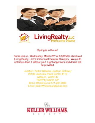 Spring is in the air!

Come join us, Wednesday, March 20th at 6:30PM to check out
Living Realty, LLC’s first annual Referral Directory. We could
not have done it without you! Light appetizers and drinks will
                          be provided.

         Location: Keller Williams Loudoun Gateway
            20130 Lakeview Plaza Center #110
                     Ashburn, VA 20147
                    RSVP by March 13th
             Brian Whritenour at 571.207.6080
            Email: BrianWhritenour@gmail.com
 