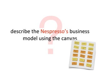 ?
describe	
  the	
  Nespresso’s	
  business	
  
     model	
  using	
  the	
  canvas
 