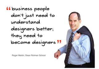 “   business people
    don’t just need to
    understand
    designers better;
    they need to
    become designers
                                       ”
    Roger Martin, Dean Rotman School
 