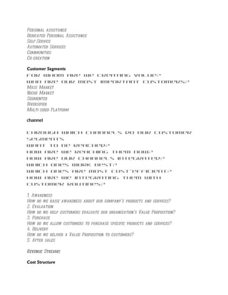 Personal assistance
Dedicated Personal Assistance
Self-Service
Automated Services
Communities
Co-creation

Customer Segments
For whom are we creating value?
Who are our most important customers?
Mass Market
Niche Market
Segmented
Diversified
Multi-sided Platform

channel

Through which Channels do our Customer
Segments
want to be reached?
How are we reaching them now?
How are our Channels integrated?
Which ones work best?
Which ones are most cost-efficient?
How are we integrating them with
customer routines?

1. Awareness
How do we raise awareness about our company’s products and services?
2. Evaluation
How do we help customers evaluate our organization’s Value Proposition?
3. Purchase
How do we allow customers to purchase specific products and services?
4. Delivery
How do we deliver a Value Proposition to customers?
5. After sales

Revenue Streams

Cost Structure
 