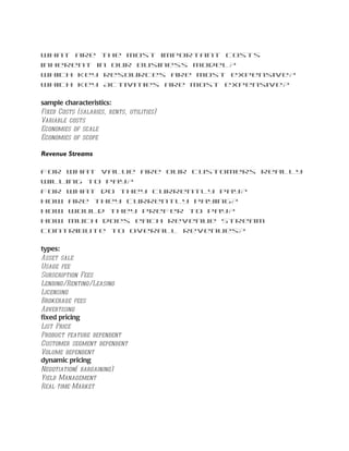 What are the most important costs
inherent in our business model?
Which Key Resources are most expensive?
Which Key Activities are most expensive?

sample characteristics:
Fixed Costs (salaries, rents, utilities)
Variable costs
Economies of scale
Economies of scope

Revenue Streams

For what value are our customers really
willing to pay?
For what do they currently pay?
How are they currently paying?
How would they prefer to pay?
How much does each Revenue Stream
contribute to overall revenues?

types:
Asset sale
Usage fee
Subscription Fees
Lending/Renting/Leasing
Licensing
Brokerage fees
Advertising
fixed pricing
List Price
Product feature dependent
Customer segment dependent
Volume dependent
dynamic pricing
Negotiation( bargaining)
Yield Management
Real-time-Market
 