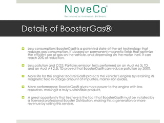 Details of BoosterGas®

   Less consumption: BoosterGas® is a patented state-of-the-art technology that
    reduces gas consumption. It’s based on permanent magnetic fields that optimize
    the efficient use of gas on the vehicle, and depending on the motor itself, it can
    reach 20% of reduction.

   Less pollution and CO2: Particles emission tests performed on an Audi A6 3L TD
    and an Audi A4 2.5L TD proved that BoosterGas® can reduce pollution by 300%.

   More life for the engine: BoosterGas® protects the vehicle’s engine by retaining its
    magnetic field in a large amount of impurities, mainly iron oxides.

   More performance: BoosterGas® gives more power to the engine with less
    resources, making it a truly sustainable product.

   A great opportunity that lies here is the fact that BoosterGas® must be installed by
    a licensed professional Booster Distribution, making this a generation or more
    revenue by selling this service.
 
