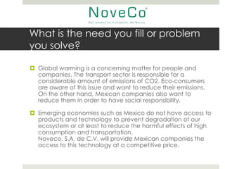 What is the need you fill or problem
you solve?

 Global warming is a concerning matter for people and
  companies. The transport sector is responsible for a
  considerable amount of emissions of CO2. Eco-consumers
  are aware of this issue and want to reduce their emissions.
  On the other hand, Mexican companies also want to
  reduce them in order to have social responsibility.

 Emerging economies such as Mexico do not have access to
  products and technology to prevent degradation of our
  ecosystem or at least to reduce the harmful effects of high
  consumption and transportation.
  Noveco, S.A. de C.V. will provide Mexican companies the
  access to this technology at a competitive price.
 