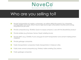 Who are you selling to?

   Private Transportation & Logistics companies: we will be selling the product to companies
    owning trailers and trucks, which have a high level of gas consumption monthly and running
    long distances per year.

   Private companies (e.g. TELMEX): Goal is to equip company’s cars with the BoosterGas product

   Private retailers (e.g Gamesa, Femsa, Pepsi): retailing trucks)

   Private MNE’s (e.g. CEMEX): Trucks using gas for both transportation and cement making (when
    stopped)

   Private garbage companies

   Public transportation companies: Public transportation in Mexican cities.

   Public state owned companies (e.g. PeMex): trailers retailing Gas stations.

   Public garbage companies
 