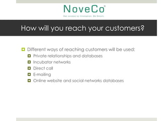 How will you reach your customers?

 Different ways of reaching customers will be used:
   Private relationships and databases
   Incubator networks
   Direct call
   E-mailing
   Online website and social networks databases
 