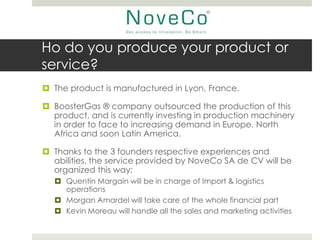 Ho do you produce your product or
service?
 The product is manufactured in Lyon, France.

 BoosterGas ® company outsourced the production of this
  product, and is currently investing in production machinery
  in order to face to increasing demand in Europe, North
  Africa and soon Latin America.

 Thanks to the 3 founders respective experiences and
  abilities, the service provided by NoveCo SA de CV will be
  organized this way:
   Quentin Margain will be in charge of Import & logistics
    operations
   Morgan Amardel will take care of the whole financial part
   Kevin Moreau will handle all the sales and marketing activities
 