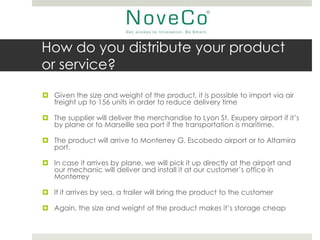 How do you distribute your product
or service?
 Given the size and weight of the product, it is possible to import via air
  freight up to 156 units in order to reduce delivery time

 The supplier will deliver the merchandise to Lyon St. Exupery airport if it’s
  by plane or to Marseille sea port if the transportation is maritime.

 The product will arrive to Monterrey G. Escobedo airport or to Altamira
  port.

 In case it arrives by plane, we will pick it up directly at the airport and
  our mechanic will deliver and install it at our customer’s office in
  Monterrey

 If it arrives by sea, a trailer will bring the product to the customer

 Again, the size and weight of the product makes it’s storage cheap
 