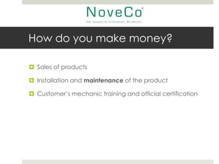 How do you make money?

 Sales of products

 Installation and maintenance of the product

 Customer’s mechanic training and official certification
 