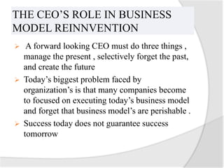 THE CEO’S ROLE IN BUSINESS
MODEL REINNVENTION
  A forward looking CEO must do three things ,
  manage the present , selectively forget the past,
  and create the future
 Today’s biggest problem faced by
  organization’s is that many companies become
  to focused on executing today’s business model
  and forget that business model’s are perishable .
 Success today does not guarantee success
  tomorrow
 