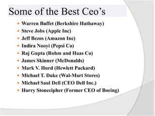 Some of the Best Ceo’s
  Warren Buffet (Berkshire Hathaway)
  Steve Jobs (Apple Inc)
  Jeff Bezos (Amazon Inc)
  Indira Nooyi (Pepsi Co)
  Raj Gupta (Rohm and Haas Co)
  James Skinner (McDonalds)
  Mark V. Hurd (Hewlett Packard)
  Michael T. Duke (Wal-Mart Stores)
  Michael Saul Dell (CEO Dell Inc.)
  Harry Stonecipher (Former CEO of Boeing)
 