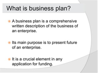 What is business plan?
   A business plan is a comprehensive
    written description of the business of
    an enterprise.

   Its main purpose is to present future
    of an enterprise.

   It is a crucial element in any
    application for funding.
 