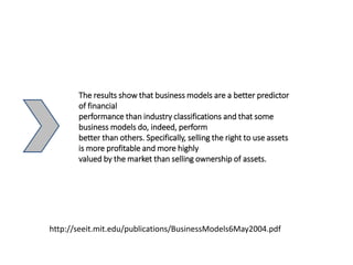 The results show that business models are a better predictor
of financial
performance than industry classifications and that some
business models do, indeed, perform
better than others. Specifically, selling the right to use assets
is more profitable and more highly
valued by the market than selling ownership of assets.
http://seeit.mit.edu/publications/BusinessModels6May2004.pdf
 