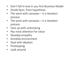 • Don’t fall in love in you first Business Model
• Divide facts from hypothesis
• The work with canvases – it is Iteration
process
• The work with canvases – it is Iteration
process
• Face up with unknowing
• Pay most attention for value
• Develop empathy
• Annalise environment
• Deal with ideation
• Prototyping
• Look around
 