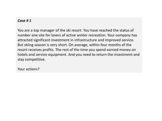 Case # 1
You are a top manager of the ski resort. You have reached the status of
number one site for lovers of active winter recreation. Your company has
attracted significant investment in infrastructure and improved service.
But skiing season is very short. On average, within four months of the
resort receives profits. The rest of the time you spend earned money on
hotels and service equipment. And you need to return the investment and
stay competitive.
Your actions?
 