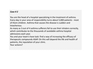 Case # 2
You are the head of a hospital specializing in the treatment of asthma.
Every day in your area of responsibility turns about 5,000 patients - most
of them children. Asthma that causes the disease is sudden and
treacherous.
As many as 3 out of 4 asthma sufferers fail to use their inhalers correctly,
which contributes to the thousands of avoidable asthma hospital
admissions each year.
You and your team's have task: find a way of increasing the efficacy of
therapeutic compounds ASAP. On this will depend the life and health of
patients, the reputation of your clinic.
Your actions?
 