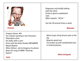 Portrait Behavior
facts
Want and goals
Gregory House, 40+
He is doctor working in the Princeton-
Pleynsboro clinic.
He walks with a cane
Drive with the bicke Honda CBR1000RR
Repsol Replica
When Wilson call to Gregory, his phone
plays the song of ABBA "Dancing
Queen".
Want to get rid of chronic pain in the
leg.
Requires good rest.
Try to face up with complicated case
in clinical practice.
Diagnoses only briefly talking
with the client.
Tends to ignore established
rules
Often repeats: "All lie.“
Use the FB several times a week
 