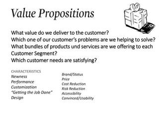 CHARACTERISTICS
Newness
Performance
Customization
“Getting the Job Done”
Design
What value do we deliver to the customer?
Which one of our customer’s problems are we helping to solve?
What bundles of products und services are we offering to each
Customer Segment?
Which customer needs are satisfying?
Brand/Status
Price
Cost Reduction
Risk Reduction
Accessibility
Convinced/Usability
 