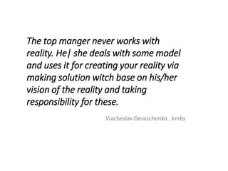 The top manger never works with
reality. He| she deals with some model
and uses it for creating your reality via
making solution witch base on his/her
vision of the reality and taking
responsibility for these.
Viacheslav Geraschenko , kmbs
 