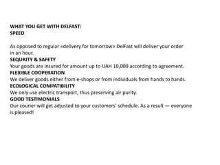 WHAT YOU GET WITH DELFAST:
SPEED
As opposed to regular «delivery for tomorrow» DelFast will deliver your order
in an hour.
SEQURITY & SAFETY
Your goods are insured for amount up to UAH 10,000 according to agreement.
FLEXIBLE COOPERATION
We deliver goods either from e-shops or from individuals from hands to hands.
ECOLOGICAL COMPATIBILITY
We only use electric transport, thus preserving air purity.
GOOD TESTIMONIALS
Our courier will get adjusted to your customers’ schedule. As a result — everyone
is pleased!
 