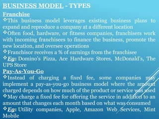 BUSINESS MODEL - TYPES
Franchise
This business model leverages existing business plans to
expand and reproduce a company at a different location
Often food, hardware, or fitness companies, franchisers work
with incoming franchisees to finance the business, promote the
new location, and oversee operations
Franchisor receives a % of earnings from the franchisee
Eg: Domino's Pizza, Ace Hardware Stores, McDonald’s, The
UPS Store
Pay-As-You-Go
Instead of charging a fixed fee, some companies may
implement a pay-as-you-go business model where the amount
charged depends on how much of the product or service was used
May charge a fixed fee for offering the service in addition to an
amount that changes each month based on what was consumed
Eg: Utility companies, Apple, Amazon Web Services, Mint
Mobile
 