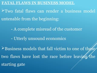 FATAL FLAWS IN BUSINESS MODEL
Two fatal flaws can render a business model
untenable from the beginning:
- A complete misread of the customer
- Utterly unsound economics
Business models that fall victim to one of these
two flaws have lost the race before leaving the
starting gate
 