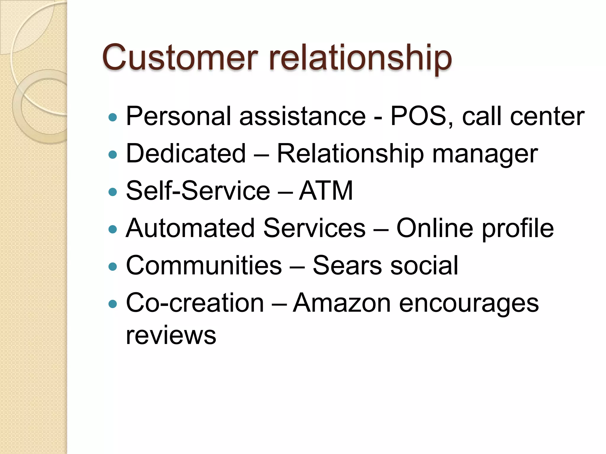 Customer relationship
 Personal assistance - POS, call center
 Dedicated – Relationship manager
 Self-Service – ATM
 Automated Services – Online profile
 Communities – Sears social
 Co-creation – Amazon encourages
  reviews
 