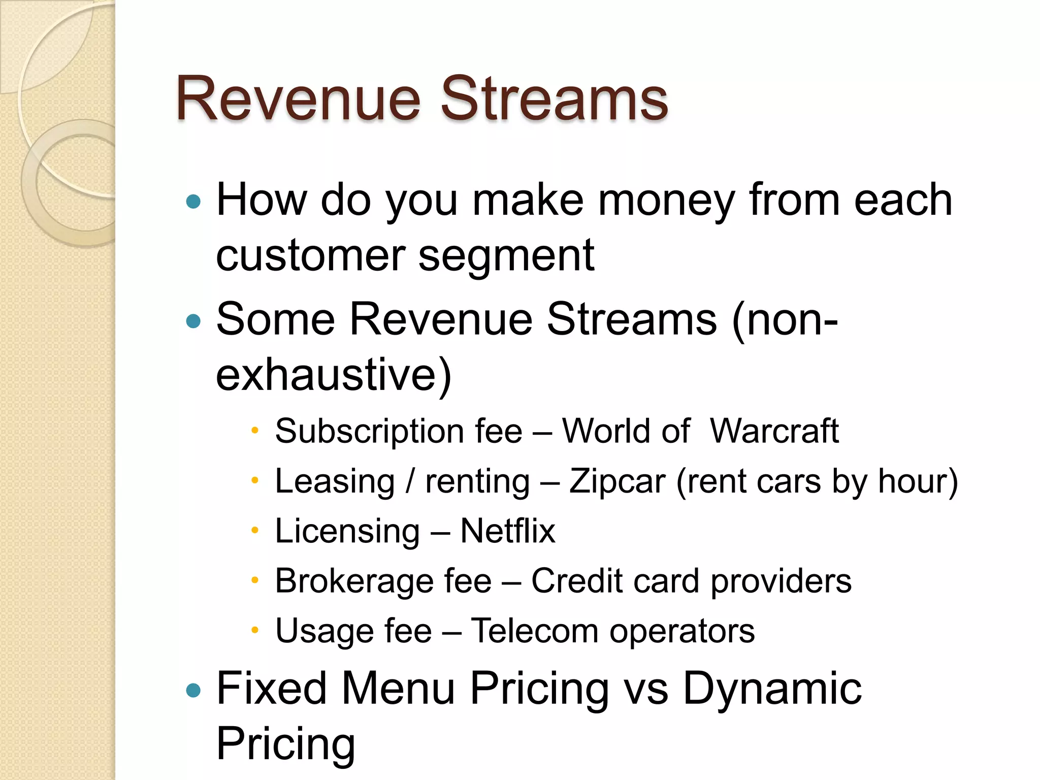Revenue Streams
 How do you make money from each
  customer segment
 Some Revenue Streams (non-
  exhaustive)
        Subscription fee – World of Warcraft
        Leasing / renting – Zipcar (rent cars by hour)
        Licensing – Netflix
        Brokerage fee – Credit card providers
        Usage fee – Telecom operators
   Fixed Menu Pricing vs Dynamic
    Pricing
 