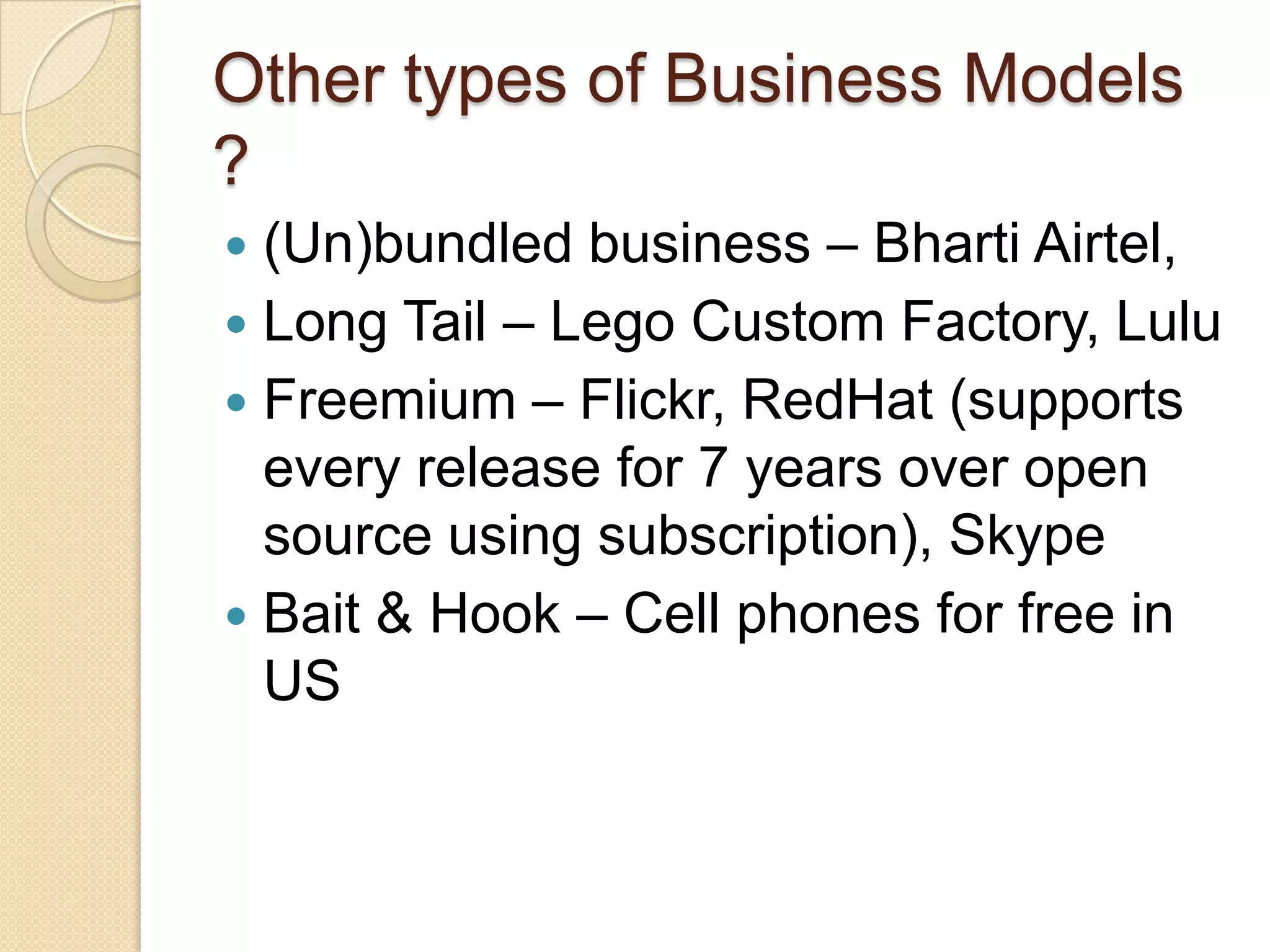 Other types of Business Models
?
 (Un)bundled business – Bharti Airtel,
 Long Tail – Lego Custom Factory, Lulu
 Freemium – Flickr, RedHat (supports
  every release for 7 years over open
  source using subscription), Skype
 Bait & Hook – Cell phones for free in
  US
 