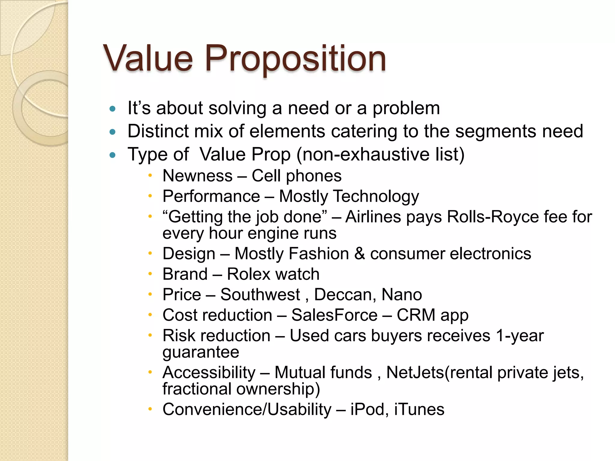 Value Proposition
 It’s about solving a need or a problem
 Distinct mix of elements catering to the segments need
 Type of Value Prop (non-exhaustive list)
     Newness – Cell phones
     Performance – Mostly Technology
     “Getting the job done” – Airlines pays Rolls-Royce fee for
      every hour engine runs
     Design – Mostly Fashion & consumer electronics
     Brand – Rolex watch
     Price – Southwest , Deccan, Nano
     Cost reduction – SalesForce – CRM app
     Risk reduction – Used cars buyers receives 1-year
      guarantee
     Accessibility – Mutual funds , NetJets(rental private jets,
      fractional ownership)
     Convenience/Usability – iPod, iTunes
 