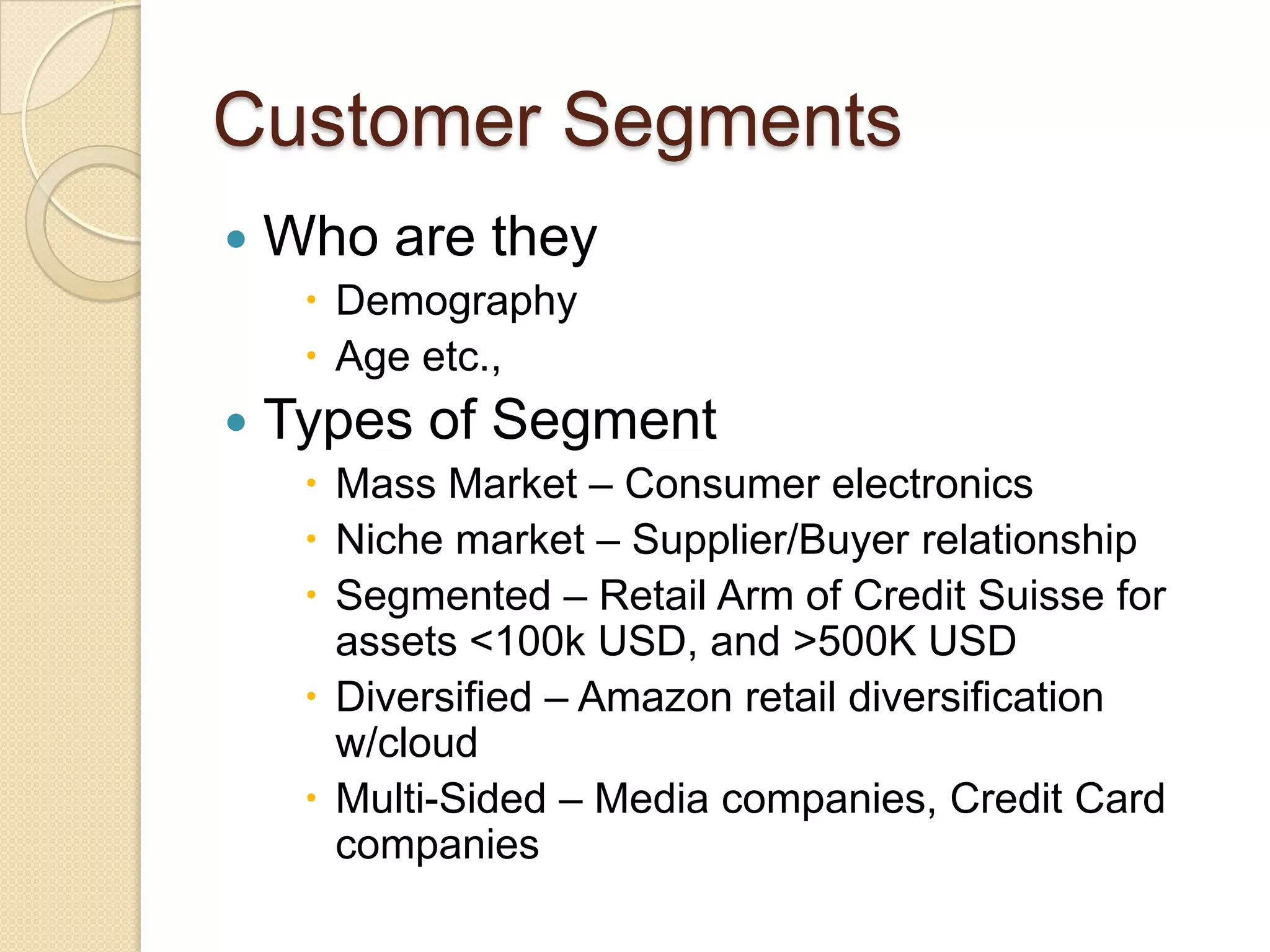 Customer Segments
   Who are they
      Demography
      Age etc.,
   Types of Segment
      Mass Market – Consumer electronics
      Niche market – Supplier/Buyer relationship
      Segmented – Retail Arm of Credit Suisse for
       assets <100k USD, and >500K USD
      Diversified – Amazon retail diversification
       w/cloud
      Multi-Sided – Media companies, Credit Card
       companies
 