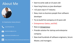 About Me
M. Desdrianton Islamy (Anton)
https://www.linkedin.com/in/mohamad-desdrianton/
desdrianton.islamy@xsis.co.id
desdrianton@gmail.com
+62.8778-8709-756
• Start to write code at 13 years old
• Have long history as java developer
• >15 years exp in IT industry
• Now, more as business people than software
developer
• Try to build first company at 23 years old
• Entrepreneur (twice, and fail)
• Now as Intrapreneur
• Provide solution for startup and enterprise
company
• Now lead hundreds of software engineers, Scrum
Master, and managers
 