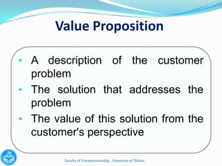 Value Proposition

• A description of the customer
  problem
• The solution that addresses the
  problem
• The value of this solution from the
  customer's perspective

         Faculty of Entrepreneurship , University of Tehran
 