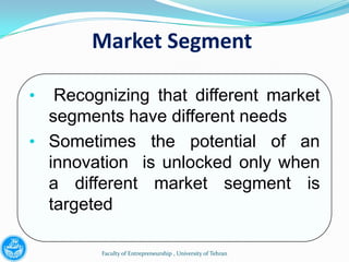 Market Segment

•  Recognizing that different market
  segments have different needs
• Sometimes the potential of an
  innovation is unlocked only when
  a different market segment is
  targeted

         Faculty of Entrepreneurship , University of Tehran
 